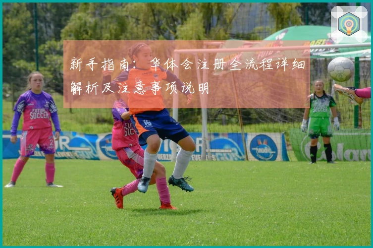 新手指南：华体会注册全流程详细解析及注意事项说明