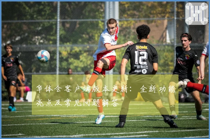 华体会客户端版本更新：全新功能亮点及常见问题解答