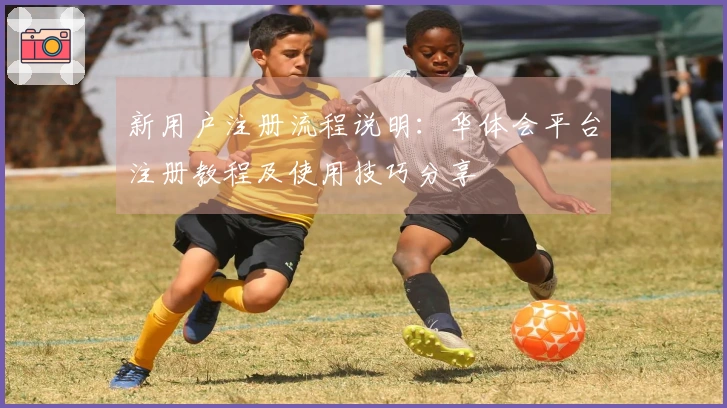 新用户注册流程说明：华体会平台注册教程及使用技巧分享