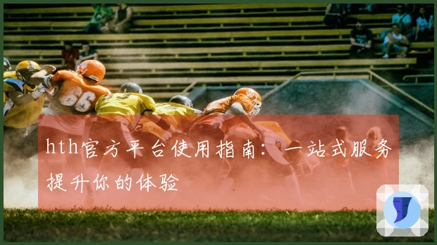 hth官方平台使用指南：一站式服务提升你的体验