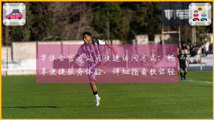 华体会官方站点快速访问方式：畅享便捷服务体验，详细指南教你轻松上手